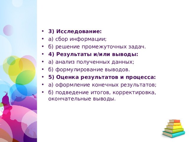 3) Исследование: а) сбор информации; б) решение промежуточных задач. 4) Результаты и/или выводы: а) анализ полученных данных; б) формулирование выводов. 5) Оценка результатов и процесса: а) оформление конечных результатов; б) подведение итогов, корректировка, окончательные выводы.   