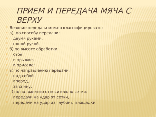 Прием и передача мяча с верху Верхние передачи можно классифицировать: а) по способу передачи:  двумя руками,  одной рукой. б) по высоте обработки:  стоя,  в прыжке,  в приседе: в) по направлению передачи:  над собой,  вперед,  за спину: г) по положению относительно сетки:  передачи на удар от сетки,  передачи на удар из глубины площадки. 