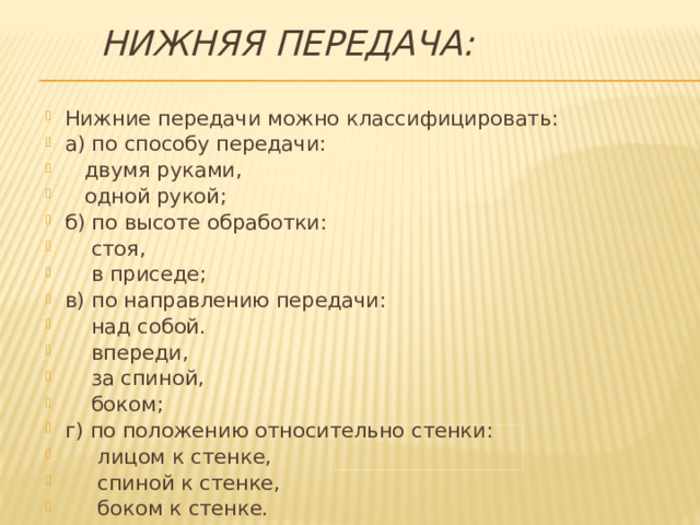 Нижняя передача: Нижние передачи можно классифицировать: а) по способу передачи:  двумя руками,  одной рукой; б) по высоте обработки:  стоя,  в приседе; в) по направлению передачи:  над собой.  впереди,  за спиной,  боком; г) по положению относительно стенки:  лицом к стенке,  спиной к стенке,  боком к стенке. 