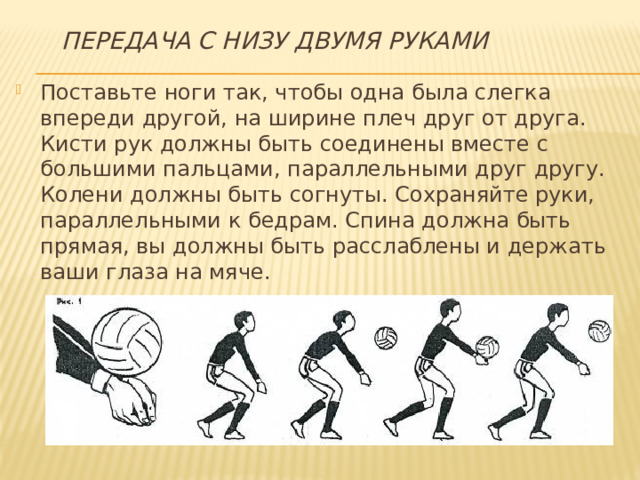 Передача с низу двумя руками Поставьте ноги так, чтобы одна была слегка впереди другой, на ширине плеч друг от друга. Кисти рук должны быть соединены вместе с большими пальцами, параллельными друг другу. Колени должны быть согнуты. Сохраняйте руки, параллельными к бедрам. Спина должна быть прямая, вы должны быть расслаблены и держать ваши глаза на мяче. 