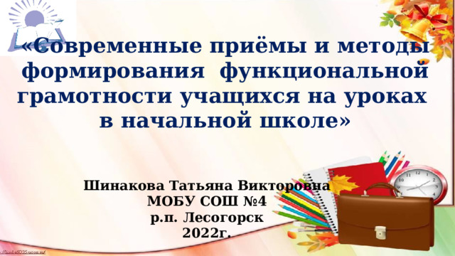 «Современные приёмы и методы формирования функциональной грамотности учащихся на уроках в начальной школе» Шинакова Татьяна Викторовна МОБУ СОШ №4 р.п. Лесогорск 2022г.  