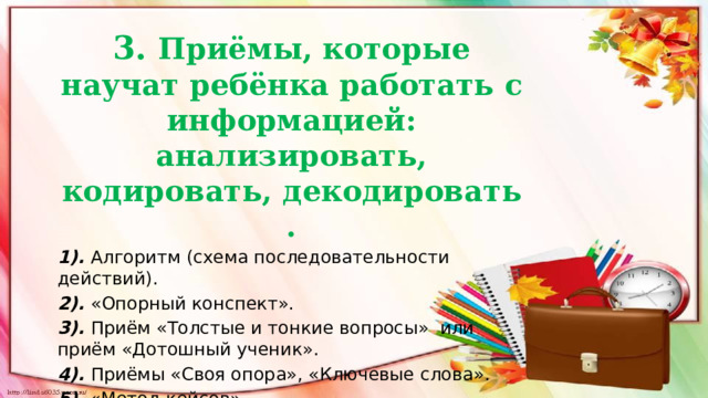  3. Приёмы, которые научат ребёнка работать с информацией: анализировать, кодировать, декодировать . 1). Алгоритм (схема последовательности действий). 2). «Опорный конспект». 3). Приём «Толстые и тонкие вопросы»  или приём «Дотошный ученик». 4). Приёмы «Своя опора», «Ключевые слова». 5).  «Метод кейсов».  6). «Корреспондент»  