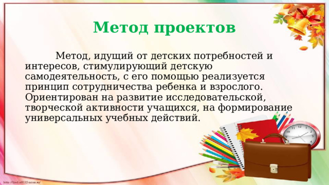 Метод проектов  Метод, идущий от детских потребностей и интересов, стимулирующий детскую самодеятельность, с его помощью реализуется принцип сотрудничества ребенка и взрослого. Ориентирован на развитие исследовательской, творческой активности учащихся, на формирование универсальных учебных действий. 