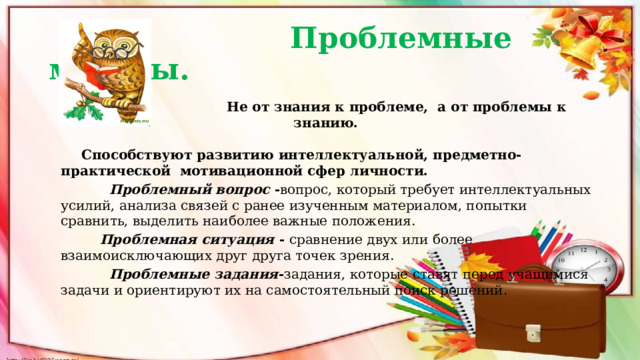  Проблемные методы.  Не от знания к проблеме, а от проблемы к знанию.   Способствуют развитию интеллектуальной, предметно-практической мотивационной сфер личности.  Проблемный вопрос - вопрос, который требует интеллектуальных усилий, анализа связей с ранее изученным материалом, попытки сравнить, выделить наиболее важные положения.  Проблемная ситуация - сравнение двух или более взаимоисключающих друг друга точек зрения.  Проблемные задания - задания, которые ставят перед учащимися задачи и ориентируют их на самостоятельный поиск решений. 