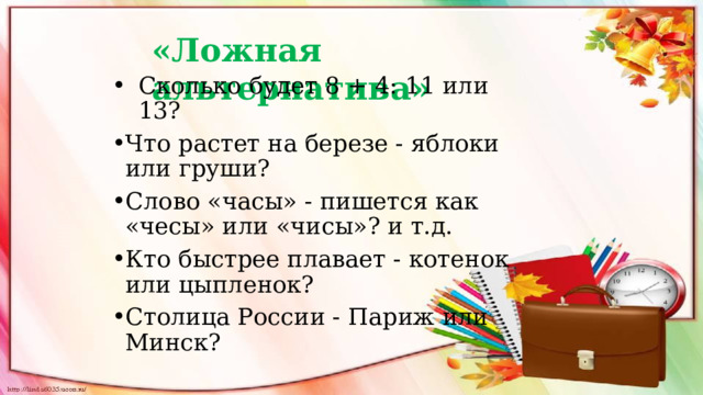  «Ложная альтернатива» Сколько будет 8 + 4: 11 или 13? Что растет на березе - яблоки или груши? Слово «часы» - пишется как «чесы» или «чисы»? и т.д. Кто быстрее плавает - котенок или цыпленок? Столица России - Париж или Минск? 