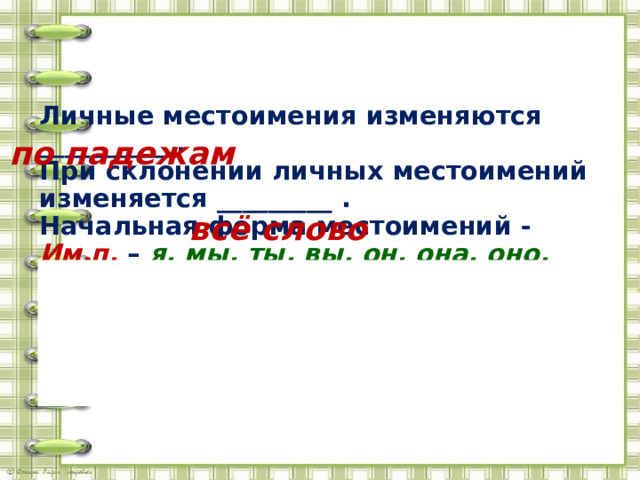 Личные местоимения изменяются __________ . При склонении личных местоимений изменяется _________ . Начальная форма местоимений - Им.п. – я, мы, ты, вы, он, она, оно, они . В предложении эти местоимения – подлежащее . Местоимения с предлогами пишутся __ по падежам всё слово 