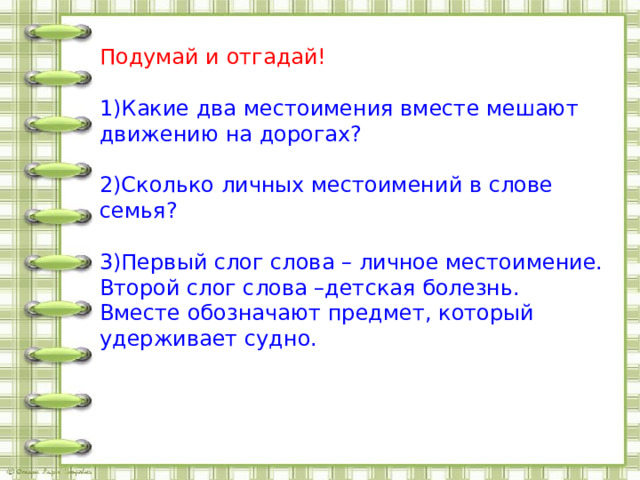 Подумай и отгадай! 1)Какие два местоимения вместе мешают движению на дорогах? 2)Сколько личных местоимений в слове семья? 3)Первый слог слова – личное местоимение. Второй слог слова –детская болезнь. Вместе обозначают предмет, который удерживает судно. 