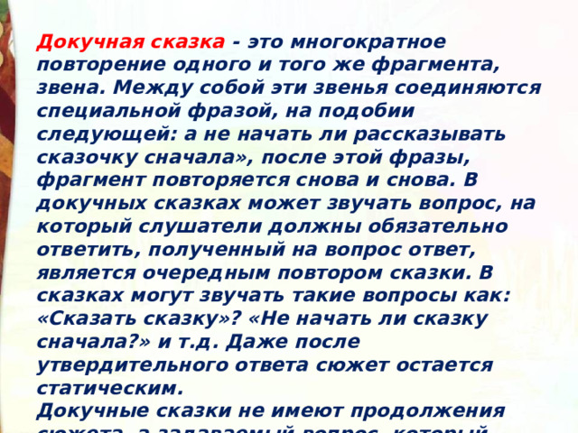 Докучная сказка - это многократное повторение одного и того же фрагмента, звена. Между собой эти звенья соединяются специальной фразой, на подобии следующей: а не начать ли рассказывать сказочку сначала», после этой фразы, фрагмент повторяется снова и снова. В докучных сказках может звучать вопрос, на который слушатели должны обязательно ответить, полученный на вопрос ответ, является очередным повтором сказки. В сказках могут звучать такие вопросы как: «Сказать сказку»? «Не начать ли сказку сначала?» и т.д. Даже после утвердительного ответа сюжет остается статическим. Докучные сказки не имеют продолжения сюжета, а задаваемый вопрос, который является связующим звеном, вызывает у слушателя досаду и недоумение. 