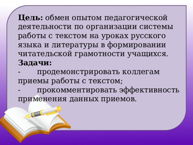 Цель: обмен опытом педагогической деятельности по организации системы работы с текстом на уроках русского языка и литературы в формировании читательской грамотности учащихся.  Задачи:  -       продемонстрировать коллегам приемы работы с текстом;  -       прокомментировать эффективность применения данных приемов.   