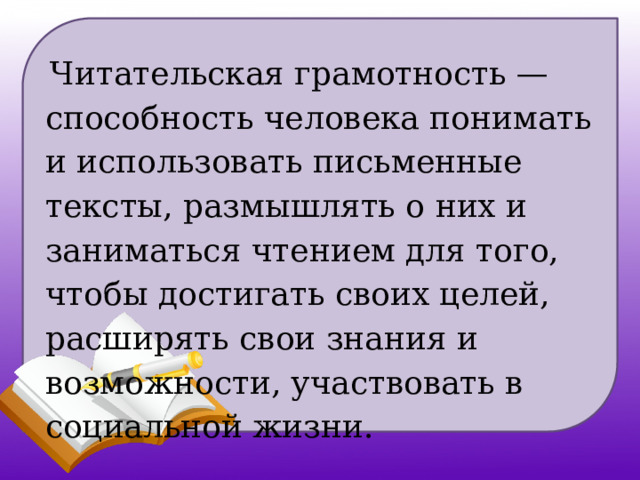  Читательская грамотность — способность человека понимать и использовать письменные тексты, размышлять о них и заниматься чтением для того, чтобы достигать своих целей, расширять свои знания и возможности, участвовать в социальной жизни. 