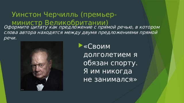 Уинстон Черчилль (премьер-министр Великобритании) Оформите цитату как предложение с прямой речью, в котором слова автора находятся между двумя предложениями прямой речи. «Своим долголетием я обязан спорту. Я им никогда не занимался» 