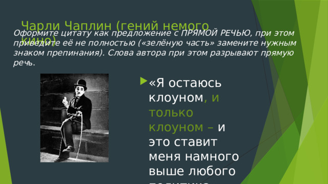 Чарли Чаплин (гений немого кино) Оформите цитату как предложение с ПРЯМОЙ РЕЧЬЮ, при этом приведите её не полностью («зелёную часть» замените нужным знаком препинания). Слова автора при этом разрывают прямую реч ь. «Я остаюсь клоуном , и только клоуном – и это ставит меня намного выше любого политика» 