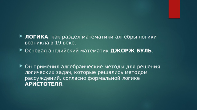 ЛОГИКА , как раздел математики-алгебры логики возникла в 19 веке. Основал английский математик ДЖОРЖ БУЛЬ . Он применил алгебраические методы для решения логических задач, которые решались методом рассуждений, согласно формальной логике АРИСТОТЕЛЯ . 