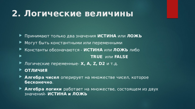 2. Логические величины Принимают только два значения ИСТИНА или ЛОЖЬ Могут быть константными или переменными Константы обозначаются - ИСТИНА или ЛОЖЬ либо  TRUE или FALSE Логические переменные- X, A, Z, D2 и т.д. ОТЛИЧИЯ Алгебра чисел оперирует на множестве чисел, которое бесконечно . Алгебра логики работает на множестве, состоящем из двух значений- ИСТИНА и ЛОЖЬ 