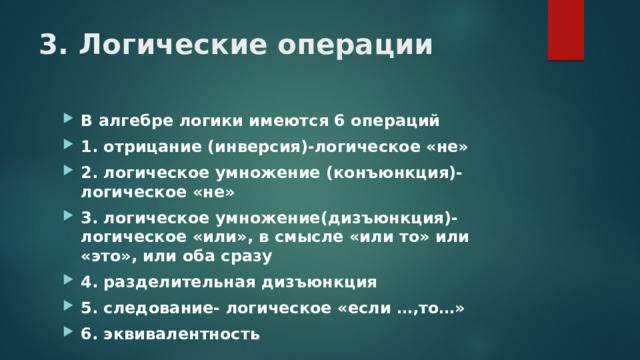 3. Логические операции В алгебре логики имеются 6 операций 1. отрицание (инверсия)-логическое «не» 2. логическое умножение (конъюнкция)-логическое «не» 3. логическое умножение(дизъюнкция)-логическое «или», в смысле «или то» или «это», или оба сразу 4. разделительная дизъюнкция 5. следование- логическое «если …,то…» 6. эквивалентность 