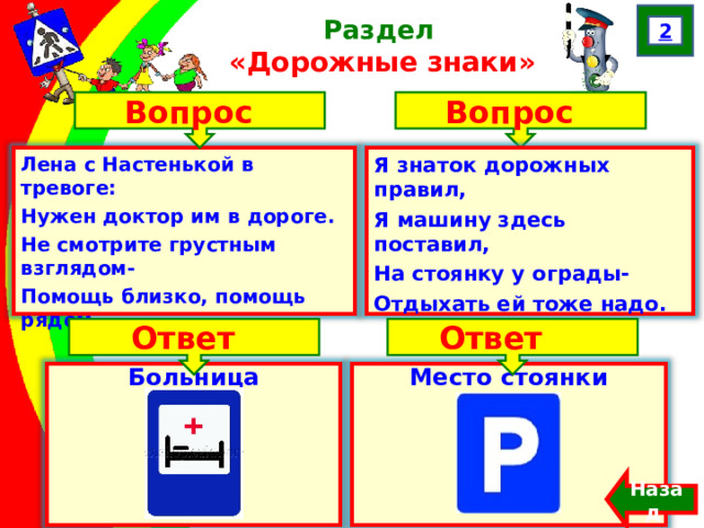 2 Раздел  «Дорожные знаки» Вопрос Вопрос Лена с Настенькой в тревоге: Нужен доктор им в дороге. Не смотрите грустным взглядом- Помощь близко, помощь рядом. Я знаток дорожных правил, Я машину здесь поставил, На стоянку у ограды- Отдыхать ей тоже надо. Ответ Ответ Больница  Место стоянки Назад  