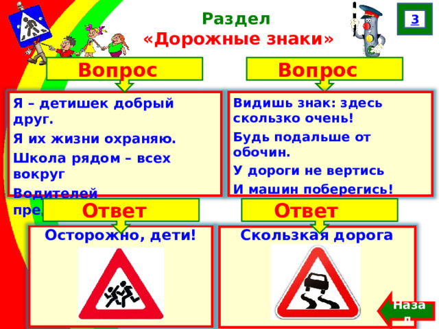 3 Раздел  «Дорожные знаки» Вопрос Вопрос Я – детишек добрый друг. Я их жизни охраняю.  Школа рядом – всех вокруг Водителей предупреждаю!  Видишь знак: здесь скользко очень! Будь подальше от обочин. У дороги не вертись И машин поберегись! Ответ Ответ Осторожно, дети! Скользкая дорога Назад  