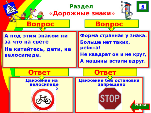 6 Раздел  «Дорожные знаки» Вопрос Вопрос А под этим знаком ни за что на свете Не катайтесь, дети, на велосипеде.  Форма странная у знака. Больше нет таких, ребята! Не квадрат он и не круг, А машины встали вдруг. Ответ Ответ Движение на велосипеде запрещено Движение без остановки запрещено Назад  