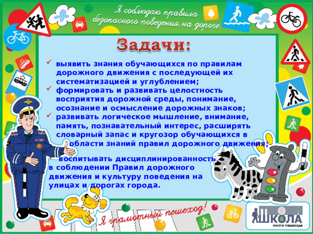 выявить знания обучающихся по правилам дорожного движения с последующей их систематизацией и углублением; формировать и развивать целостность восприятия дорожной среды, понимание, осознание и осмысление дорожных знаков; развивать логическое мышление, внимание, память, познавательный интерес, расширять словарный запас и кругозор обучающихся в  области знаний правил дорожного движения; воспитывать дисциплинированность в соблюдении Правил дорожного движения и культуру поведения на улицах и дорогах города. 