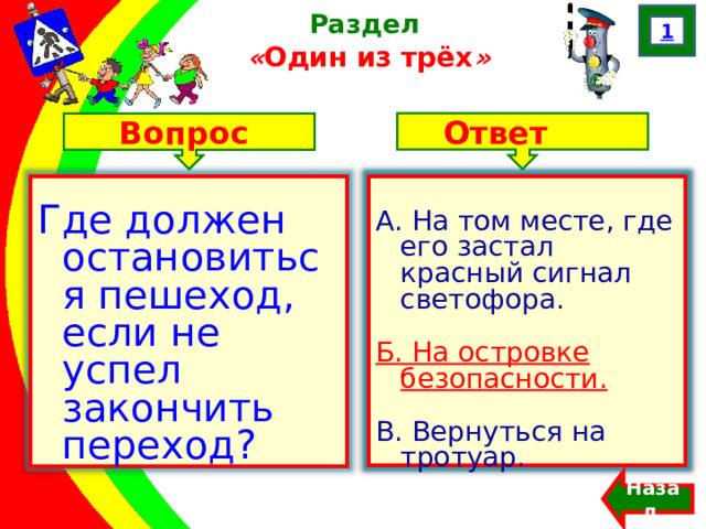 1 Раздел  « Один из трёх » Ответ Вопрос А. На том месте, где его застал красный сигнал светофора. Б. На островке безопасности. В. Вернуться на тротуар. Где должен остановиться пешеход, если не успел закончить переход? А. На том месте, где его застал красный сигнал светофора. Б. На островке безопасности. В. Вернуться на тротуар. Назад  