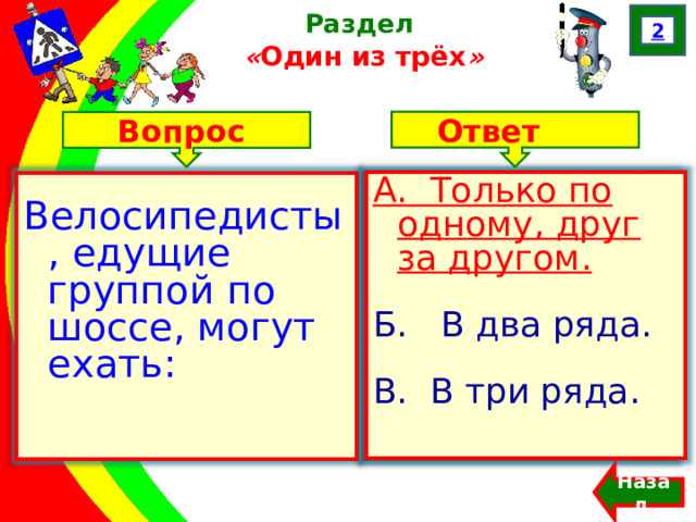 2 Раздел  « Один из трёх » Ответ Вопрос А. Только по одному, друг за другом. Б. В два ряда. В. В три ряда. Велосипедисты, едущие группой по шоссе, могут ехать: А. Только по одному, друг за другом. Б. В два ряда. В. В три ряда. Назад  