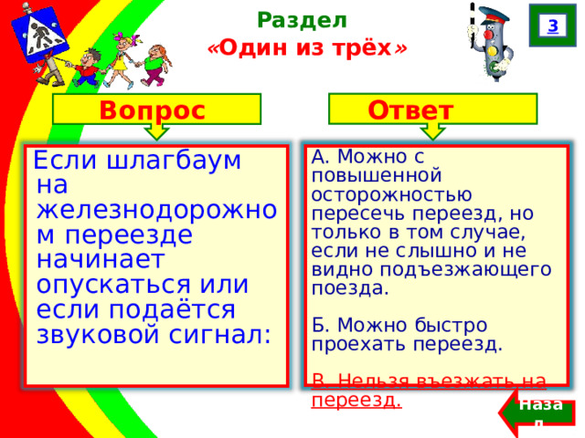 3 Раздел  « Один из трёх » Ответ Вопрос А. Можно с повышенной осторожностью пересечь переезд, но только в том случае, если не слышно и не видно подъезжающего поезда. Б. Можно быстро проехать переезд. В. Нельзя въезжать на переезд. Если шлагбаум на железнодорожном переезде начинает опускаться или если подаётся звуковой сигнал: А. Можно с повышенной осторожностью пересечь переезд, но только в том случае, если не слышно и не видно подъезжающего поезда. Б. Можно быстро проехать переезд. В. Нельзя въезжать на переезд.  Назад  