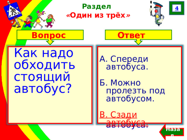 4 Раздел  « Один из трёх » Ответ Вопрос А. Спереди автобуса. Б. Можно пролезть под автобусом. В. Сзади автобуса. Как надо обходить стоящий автобус? А. Спереди автобуса. Б. Можно пролезть под автобусом. В. Сзади автобуса. Назад  