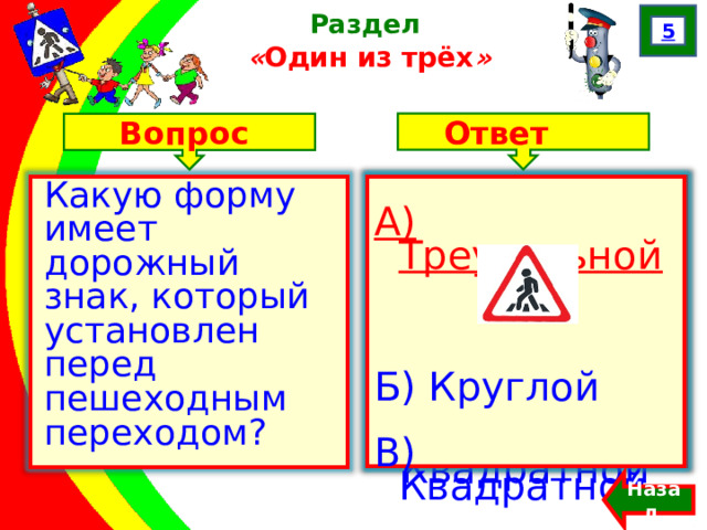 5 Раздел  « Один из трёх » Ответ Вопрос А) Треугольной Б) Круглой В) Квадратной Какую форму имеет дорожный знак, который установлен перед пешеходным переходом? А) Треугольной  Б) Круглой В) Квадратной Назад  