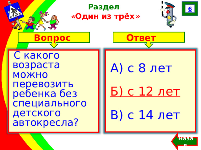 6 Раздел  « Один из трёх » Ответ Вопрос А) с 8 лет Б) с 12 лет В) с 14 лет С какого возраста можно перевозить ребенка без специального детского автокресла? А) с 8 лет Б) с 12 лет В) с 14 лет Назад  