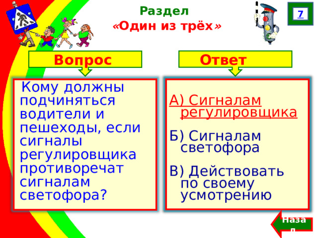 7 Раздел  « Один из трёх » Ответ Вопрос А) Сигналам регулировщика Б) Сигналам светофора В) Действовать по своему усмотрению Кому должны подчиняться водители и пешеходы, если сигналы регулировщика противоречат сигналам светофора? А) Сигналам регулировщика Б) Сигналам светофора В) Действовать по своему усмотрению Назад  