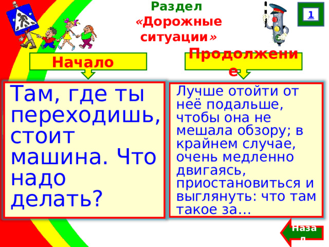 1 Раздел  « Дорожные ситуации » Продолжение Начало Там, где ты переходишь, стоит машина. Что надо делать? Лучше отойти от неё подальше, чтобы она не мешала обзору; в крайнем случае, очень медленно двигаясь, приостановиться и выглянуть: что там такое за… Назад  