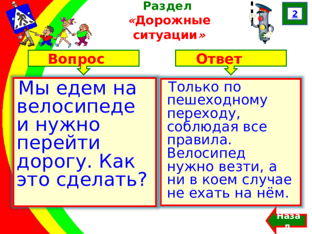 2 Раздел  « Дорожные ситуации » Ответ Вопрос Мы едем на велосипеде и нужно перейти дорогу. Как это сделать? Только по пешеходному переходу, соблюдая все правила. Велосипед нужно везти, а ни в коем случае не ехать на нём. Назад  