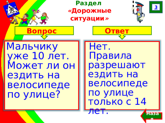 3 Раздел  « Дорожные ситуации » Ответ Вопрос Мальчику уже 10 лет. Может ли он ездить на велосипеде по улице? Нет. Правила разрешают ездить на велосипеде по улице только с 14 лет. Назад  