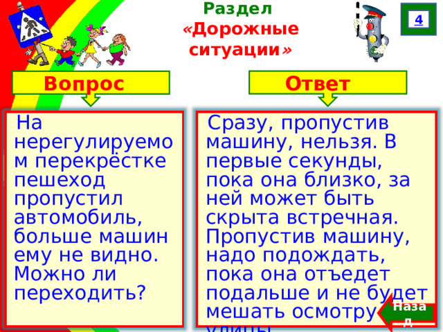 4 Раздел  « Дорожные ситуации » Ответ Вопрос На нерегулируемом перекрёстке пешеход пропустил автомобиль, больше машин ему не видно. Можно ли переходить? Сразу, пропустив машину, нельзя. В первые секунды, пока она близко, за ней может быть скрыта встречная. Пропустив машину, надо подождать, пока она отъедет подальше и не будет мешать осмотру улицы. Назад  