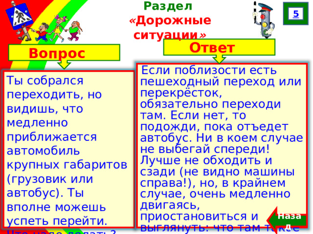 5 Раздел  « Дорожные ситуации » Ответ Вопрос Если поблизости есть пешеходный переход или перекрёсток, обязательно переходи там. Если нет, то подожди, пока отъедет автобус. Ни в коем случае не выбегай спереди! Лучше не обходить и сзади (не видно машины справа!), но, в крайнем случае, очень медленно двигаясь, приостановиться и выглянуть: что там такое за… Ты собрался переходить, но видишь, что медленно приближается автомобиль крупных габаритов (грузовик или автобус). Ты вполне можешь успеть перейти. Что надо делать? Назад  