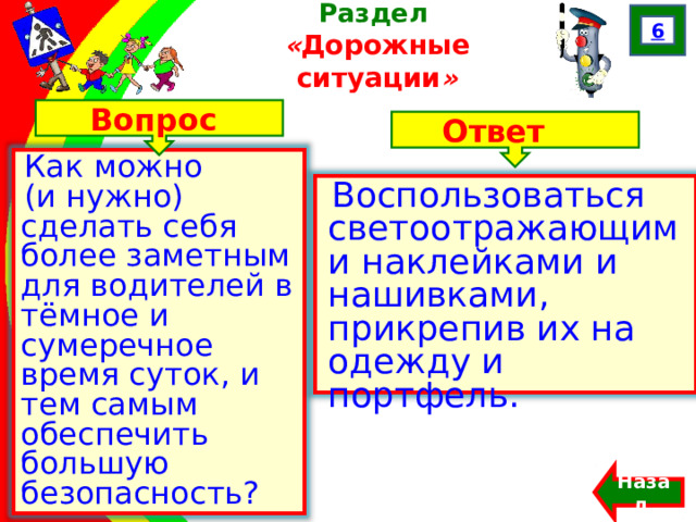 6 Раздел  « Дорожные ситуации » Вопрос Ответ Как можно (и нужно) сделать себя более заметным для водителей в тёмное и сумеречное время суток, и тем самым обеспечить большую безопасность? Воспользоваться светоотражающими наклейками и нашивками, прикрепив их на одежду и портфель. Францева О.Н. Назад  