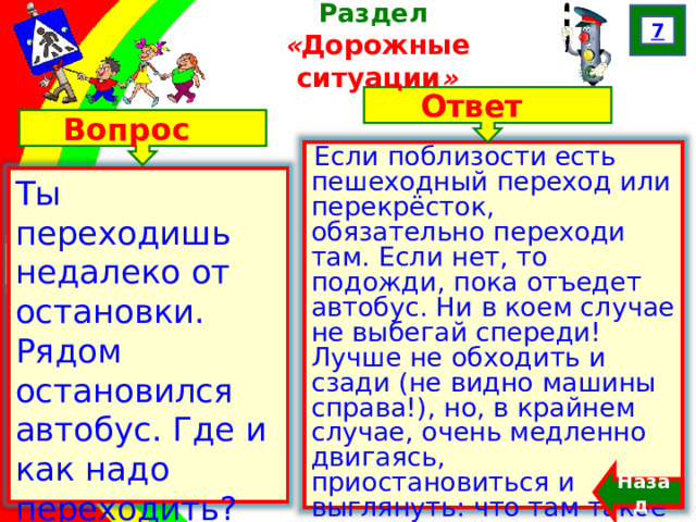 7 Раздел  « Дорожные ситуации » Ответ Вопрос Если поблизости есть пешеходный переход или перекрёсток, обязательно переходи там. Если нет, то подожди, пока отъедет автобус. Ни в коем случае не выбегай спереди! Лучше не обходить и сзади (не видно машины справа!), но, в крайнем случае, очень медленно двигаясь, приостановиться и выглянуть: что там такое за… Ты переходишь недалеко от остановки. Рядом остановился автобус. Где и как надо переходить? Назад  