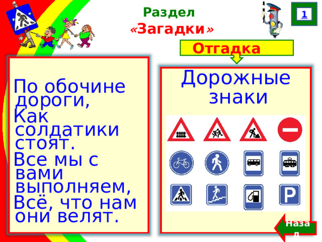 1 Раздел  « Загадки » Отгадка По обочине дороги, Как солдатики стоят. Все мы с вами выполняем, Всё, что нам они велят. Дорожные знаки Назад  