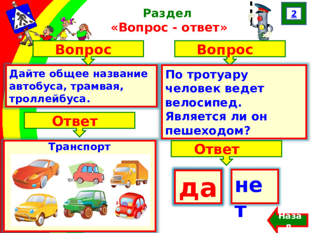 2 Раздел  «Вопрос - ответ» Вопрос Вопрос Дайте общее название автобуса, трамвая, троллейбуса. По тротуару человек ведет велосипед. Является ли он пешеходом? Францева О.Н. Ответ Транспорт Ответ да нет  да Назад  