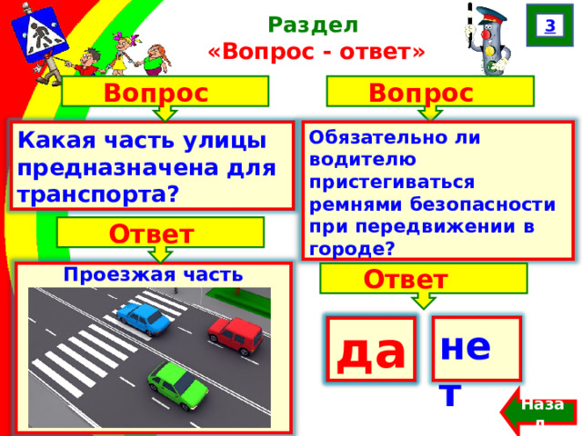 3 Раздел  «Вопрос - ответ» Вопрос Вопрос Какая часть улицы предназначена для транспорта? Обязательно ли водителю пристегиваться ремнями безопасности при передвижении в городе? Ответ Проезжая часть Ответ да нет  да Назад  