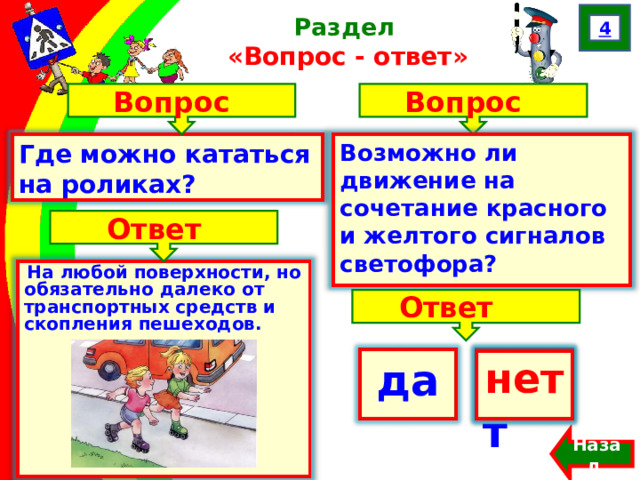 4 Раздел  «Вопрос - ответ» Вопрос Вопрос Где можно кататься на роликах? Возможно ли движение на сочетание красного и желтого сигналов светофора? Ответ На любой поверхности, но обязательно далеко от транспортных средств и скопления пешеходов.  Ответ да нет  нет Назад  