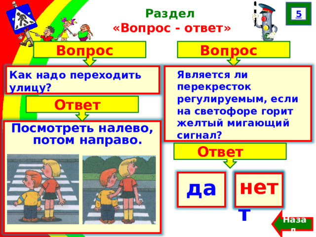 5 Раздел  «Вопрос - ответ» Вопрос Вопрос Как надо переходить улицу? Является ли перекресток регулируемым, если на светофоре горит желтый мигающий сигнал? Ответ Посмотреть налево, потом направо. Ответ да нет  нет Назад  