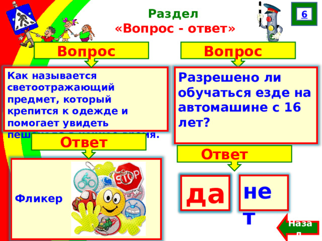 6 Раздел  «Вопрос - ответ» Вопрос Вопрос Как называется светоотражающий предмет, который крепится к одежде и помогает увидеть пешехода в ночное время. Разрешено ли обучаться езде на автомашине с 16 лет? Ответ Ответ    Фликер да нет  да Назад  