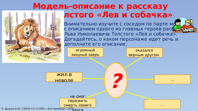 Модель-описание к рассказу Л. Н. Толстого «Лев и собачка» Внимательно изучите с соседом по парте модель с описанием одного из главных героев рассказа Льва Николаевича Толстого «Лев и собачка». Догадайтесь, о каком персонаже идет речь и дополните его описание. огромный хищный зверь оказался верным другом ? жил в неволе … не смог пережить смерть своего друга … © Дудина Е.И., ГАПОУ СО «СОПК», Екатеринбург, 2022 