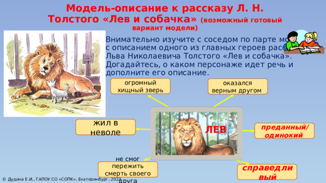 Модель-описание к рассказу Л. Н. Толстого «Лев и собачка» (возможный готовый вариант модели) Внимательно изучите с соседом по парте модель с описанием одного из главных героев рассказа Льва Николаевича Толстого «Лев и собачка». Догадайтесь, о каком персонаже идет речь и дополните его описание. огромный хищный зверь оказался верным другом ? жил в неволе ЛЕВ преданный/ одинокий не смог пережить смерть своего друга   справедливый   © Дудина Е.И., ГАПОУ СО «СОПК», Екатеринбург, 2022 