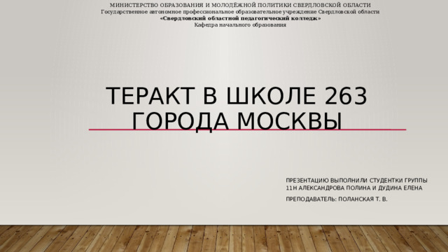 МИНИСТЕРСТВО ОБРАЗОВАНИЯ И МОЛОДЁЖНОЙ ПОЛИТИКИ СВЕРДЛОВСКОЙ ОБЛАСТИ Государственное автономное профессиональное образовательное учреждение Свердловской области «Свердловский областной педагогический колледж» Кафедра начального образования теракт в школе 263 города москвы Презентацию выполнили студентки группы 11н александрова полина и дудина елена Преподаватель: Поланская Т. В. 