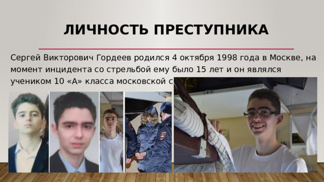 Личность преступника   Сергей Викторович Гордеев родился 4 октября 1998 года в Москве, на момент инцидента со стрельбой ему было 15 лет и он являлся учеником 10 «А» класса московской средней школы № 263. 