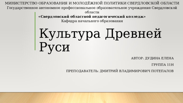 МИНИСТЕРСТВО ОБРАЗОВАНИЯ И МОЛОДЁЖНОЙ ПОЛИТИКИ СВЕРДЛОВСКОЙ ОБЛАСТИ Государственное автономное профессиональное образовательное учреждение Свердловской области «Свердловский областной педагогический колледж» Кафедра начального образования Культура Древней Руси Автор: Дудина Елена Группа 11н Преподаватель: Дмитрий владимирович потепалов 