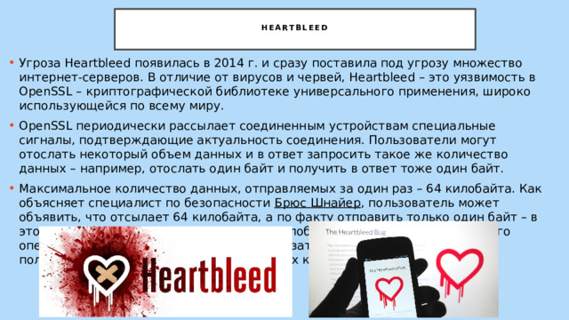  Heartbleed   Угроза Heartbleed появилась в 2014 г. и сразу поставила под угрозу множество интернет-серверов. В отличие от вирусов и червей, Heartbleed – это уязвимость в OpenSSL – криптографической библиотеке универсального применения, широко использующейся по всему миру. OpenSSL периодически рассылает соединенным устройствам специальные сигналы, подтверждающие актуальность соединения. Пользователи могут отослать некоторый объем данных и в ответ запросить такое же количество данных – например, отослать один байт и получить в ответ тоже один байт. Максимальное количество данных, отправляемых за один раз – 64 килобайта. Как объясняет специалист по безопасности  Брюс Шнайер , пользователь может объявить, что отсылает 64 килобайта, а по факту отправить только один байт – в этом случае сервер в ответ пришлет 64 килобайта данных, хранящихся в его оперативной памяти, в которых может оказаться все что угодно – от имен пользователей до паролей и криптостойких ключей. 