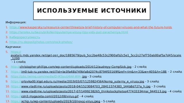 Используемые источники Информация: https :// www.kaspersky.ru/resource-center/threats/a-brief-history-of-computer-viruses-and-what-the-future-holds  https:// teralex.ru/bezrubriki/kompyuternye-virusy-tipy-vidy-puti-zarazheniya.html Киберпреступность https://ru.depositphotos.com/stock-photos / Картинки: https:// avatars.mds.yandex.net/get-zen_doc/1885679/pub_5cc2be48c53c2900afb2c5e1_5cc2c27ef750ab00af5a7d45/scale_1200  - 1 слайд http:// christopher-phillips.com/wp-content/uploads/2014/12/audreyy-CompSick.jpg  - 2 слайд https :// im0-tub-ru.yandex.net/i?id=bc0fa48b749bfa8d2074c8794f03169f&ref=rim&n=33&w=405&h=188 – 2 слайд https://pbs.twimg.com/media/D-IKSyuU4AA-WH-. jpg  - 3 слайд https:// orlovka00.klgd.eduru.ru/media/2019/03/07/1259824564/komp_yuterny_e_virusy.jpg  - 3 слайд https:// www.vladtime.ru/uploads/posts/2018-04/1523084703_28411574383_144b8d727a_h.jpg  - 3 слайд https:// www.vladtime.ru/uploads/posts/2017-07/1499238265_thinkstockphotos477433334mai_944513.jpg  - 4 слайд https:// cdn3.mygazeta.com/i/2012/08/virus.gif  - 4 слайд https:// xchip.ru/wp-content/uploads/2019/10/novyj-virus.jpeg  - 5 слайд 